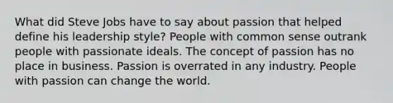 What did Steve Jobs have to say about passion that helped define his leadership style? People with common sense outrank people with passionate ideals. The concept of passion has no place in business. Passion is overrated in any industry. People with passion can change the world.