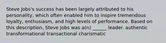 Steve Jobs's success has been largely attributed to his personality, which often enabled him to inspire tremendous loyalty, enthusiasm, and high levels of performance. Based on this description, Steve Jobs was a(n) ______ leader. authentic transformational transactional charismatic