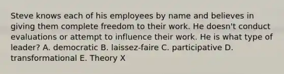 Steve knows each of his employees by name and believes in giving them complete freedom to their work. He doesn't conduct evaluations or attempt to influence their work. He is what type of leader? A. democratic B. laissez-faire C. participative D. transformational E. Theory X