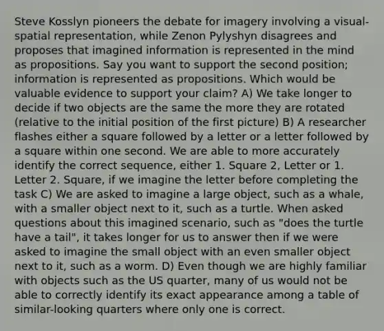 Steve Kosslyn pioneers the debate for imagery involving a visual-spatial representation, while Zenon Pylyshyn disagrees and proposes that imagined information is represented in the mind as propositions. Say you want to support the second position; information is represented as propositions. Which would be valuable evidence to support your claim? A) We take longer to decide if two objects are the same the more they are rotated (relative to the initial position of the first picture) B) A researcher flashes either a square followed by a letter or a letter followed by a square within one second. We are able to more accurately identify the correct sequence, either 1. Square 2, Letter or 1. Letter 2. Square, if we imagine the letter before completing the task C) We are asked to imagine a large object, such as a whale, with a smaller object next to it, such as a turtle. When asked questions about this imagined scenario, such as "does the turtle have a tail", it takes longer for us to answer then if we were asked to imagine the small object with an even smaller object next to it, such as a worm. D) Even though we are highly familiar with objects such as the US quarter, many of us would not be able to correctly identify its exact appearance among a table of similar-looking quarters where only one is correct.