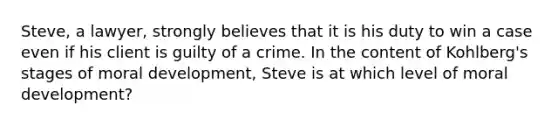 Steve, a lawyer, strongly believes that it is his duty to win a case even if his client is guilty of a crime. In the content of Kohlberg's stages of moral development, Steve is at which level of moral development?