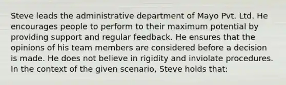 Steve leads the administrative department of Mayo Pvt. Ltd. He encourages people to perform to their maximum potential by providing support and regular feedback. He ensures that the opinions of his team members are considered before a decision is made. He does not believe in rigidity and inviolate procedures. In the context of the given scenario, Steve holds that: