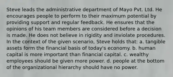 Steve leads the administrative department of Mayo Pvt. Ltd. He encourages people to perform to their maximum potential by providing support and regular feedback. He ensures that the opinions of his team members are considered before a decision is made. He does not believe in rigidity and inviolate procedures. In the context of the given scenario, Steve holds that: a. tangible assets form the financial basis of today's economy. b. <a href='https://www.questionai.com/knowledge/kcnHQzWfIe-human-capital' class='anchor-knowledge'>human capital</a> is more important than financial capital. c. wealthy employees should be given more power. d. people at the bottom of the organizational hierarchy should have no power.