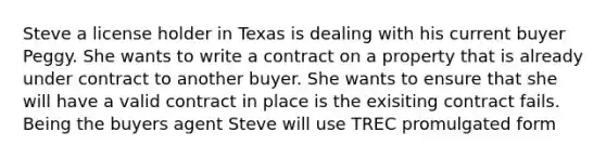 Steve a license holder in Texas is dealing with his current buyer Peggy. She wants to write a contract on a property that is already under contract to another buyer. She wants to ensure that she will have a valid contract in place is the exisiting contract fails. Being the buyers agent Steve will use TREC promulgated form