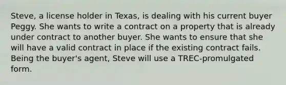 Steve, a license holder in Texas, is dealing with his current buyer Peggy. She wants to write a contract on a property that is already under contract to another buyer. She wants to ensure that she will have a valid contract in place if the existing contract fails. Being the buyer's agent, Steve will use a TREC-promulgated form.