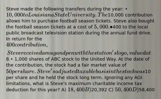 Steve made the following transfers during the year: • 10,000 to Louisiana State University. The10,000 contribution allows him to purchase football season tickets. Steve also bought the football season tickets at a cost of 5,000.•400 to the local public broadcast television station during the annual fund drive. In return for the 400 contribution, Steve received a mug and pen with the station's logo, valued at8.• 1,000 shares of ABC stock to the United Way. At the date of the contribution, the stock had a fair market value of 50 per share. Steve's adjusted taxable basis in the stock was10 per share and he held the stock long term. Ignoring any AGI limitations, what is Steve's maximum charitable income tax deduction for this year? A) 18,400 B)20,392 C) 50,400 D)58,400