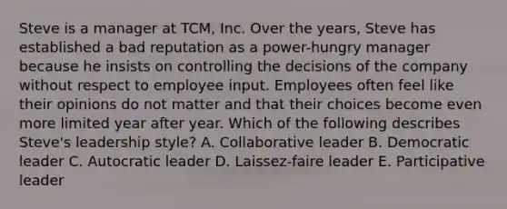 Steve is a manager at​ TCM, Inc. Over the​ years, Steve has established a bad reputation as a​ power-hungry manager because he insists on controlling the decisions of the company without respect to employee input. Employees often feel like their opinions do not matter and that their choices become even more limited year after year. Which of the following describes​ Steve's leadership​ style? A. Collaborative leader B. Democratic leader C. Autocratic leader D. ​Laissez-faire leader E. Participative leader