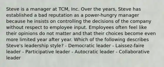 Steve is a manager at​ TCM, Inc. Over the​ years, Steve has established a bad reputation as a​ power-hungry manager because he insists on controlling the decisions of the company without respect to employee input. Employees often feel like their opinions do not matter and that their choices become even more limited year after year. Which of the following describes​ Steve's leadership​ style? - Democratic leader - ​Laissez-faire leader - Participative leader - Autocratic leader - Collaborative leader