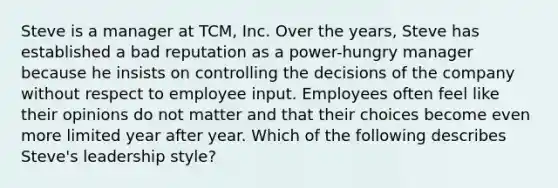 Steve is a manager at​ TCM, Inc. Over the​ years, Steve has established a bad reputation as a​ power-hungry manager because he insists on controlling the decisions of the company without respect to employee input. Employees often feel like their opinions do not matter and that their choices become even more limited year after year. Which of the following describes​ Steve's leadership​ style?