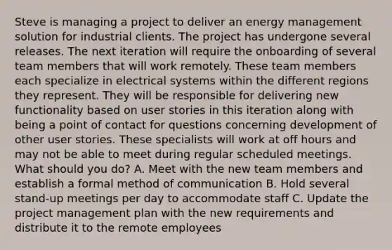 Steve is managing a project to deliver an energy management solution for industrial clients. The project has undergone several releases. The next iteration will require the onboarding of several team members that will work remotely. These team members each specialize in electrical systems within the different regions they represent. They will be responsible for delivering new functionality based on user stories in this iteration along with being a point of contact for questions concerning development of other user stories. These specialists will work at off hours and may not be able to meet during regular scheduled meetings. What should you do? A. Meet with the new team members and establish a formal method of communication B. Hold several stand-up meetings per day to accommodate staff C. Update the project management plan with the new requirements and distribute it to the remote employees