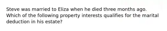 Steve was married to Eliza when he died three months ago. Which of the following property interests qualifies for the marital deduction in his estate?