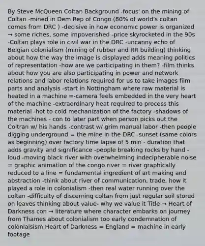 By Steve McQueen Coltan Background -focus' on the mining of Coltan -mined in Dem Rep of Congo (80% of world's coltan comes from DRC ) -decisive in how economic power is organized → some riches, some impoverished -price skyrocketed in the 90s -Coltan plays role in civil war in the DRC -uncanny echo of Belgian colonialism (mining of rubber and RR building) thinking about how the way the image is displayed adds meaning politics of representation -how are we participating in them? -film thinks about how you are also participating in power and network relations and labor relations required for us to take images film parts and analysis -start in Nottingham where raw material is heated in a machine =-camera feels embedded in the very heart of the machine -extraordinary heat required to process this material -hot to cold mechanization of the factory -shadows of the machines - con to later part when person picks out the Coltran w/ his hands -contrast w/ grim manual labor -then people digging underground = the mine in the DRC -sunset (same colors as beginning) over factory time lapse of 5 min - duration that adds gravity and significance -people breaking rocks by hand -loud -moving black river with overwhelming indecipherable noise = graphic animation of the congo river = river graphically reduced to a line = fundamental ingredient of art making and abstraction -think about river of communication, trade, how it played a role in colonialism -then real water running over the coltan -difficulty of discerning coltan from just regular soil stored on leaves thinking about value- why we value it Title → Heart of Darkness con → literature where character embarks on journey from Thames about colonialism too early condemnation of colonialsism Heart of Darkness = England = machine in early footage