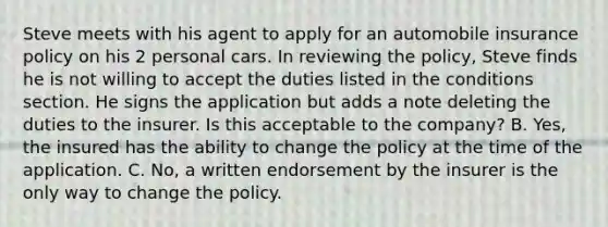 Steve meets with his agent to apply for an automobile insurance policy on his 2 personal cars. In reviewing the policy, Steve finds he is not willing to accept the duties listed in the conditions section. He signs the application but adds a note deleting the duties to the insurer. Is this acceptable to the company? B. Yes, the insured has the ability to change the policy at the time of the application. C. No, a written endorsement by the insurer is the only way to change the policy.