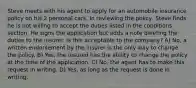 Steve meets with his agent to apply for an automobile insurance policy on his 2 personal cars. In reviewing the policy, Steve finds he is not willing to accept the duties listed in the conditions section. He signs the application but adds a note deleting the duties to the insurer. Is this acceptable to the company? A) No, a written endorsement by the insurer is the only way to change the policy. B) Yes, the insured has the ability to change the policy at the time of the application. C) No, the agent has to make this request in writing. D) Yes, as long as the request is done in writing.