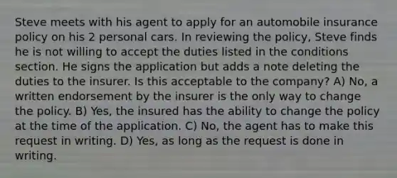 Steve meets with his agent to apply for an automobile insurance policy on his 2 personal cars. In reviewing the policy, Steve finds he is not willing to accept the duties listed in the conditions section. He signs the application but adds a note deleting the duties to the insurer. Is this acceptable to the company? A) No, a written endorsement by the insurer is the only way to change the policy. B) Yes, the insured has the ability to change the policy at the time of the application. C) No, the agent has to make this request in writing. D) Yes, as long as the request is done in writing.