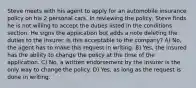 Steve meets with his agent to apply for an automobile insurance policy on his 2 personal cars. In reviewing the policy, Steve finds he is not willing to accept the duties listed in the conditions section. He signs the application but adds a note deleting the duties to the insurer. Is this acceptable to the company? A) No, the agent has to make this request in writing. B) Yes, the insured has the ability to change the policy at the time of the application. C) No, a written endorsement by the insurer is the only way to change the policy. D) Yes, as long as the request is done in writing.