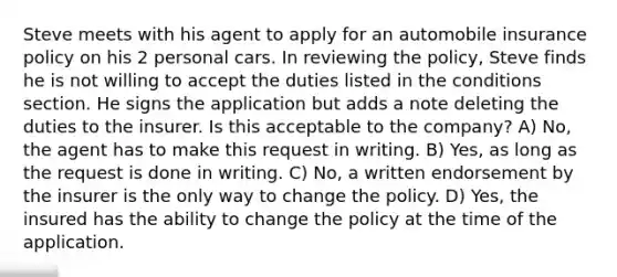 Steve meets with his agent to apply for an automobile insurance policy on his 2 personal cars. In reviewing the policy, Steve finds he is not willing to accept the duties listed in the conditions section. He signs the application but adds a note deleting the duties to the insurer. Is this acceptable to the company? A) No, the agent has to make this request in writing. B) Yes, as long as the request is done in writing. C) No, a written endorsement by the insurer is the only way to change the policy. D) Yes, the insured has the ability to change the policy at the time of the application.