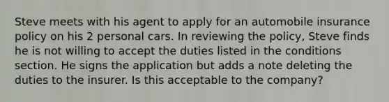 Steve meets with his agent to apply for an automobile insurance policy on his 2 personal cars. In reviewing the policy, Steve finds he is not willing to accept the duties listed in the conditions section. He signs the application but adds a note deleting the duties to the insurer. Is this acceptable to the company?