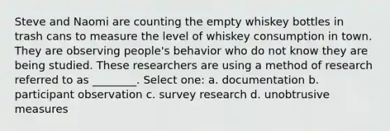 Steve and Naomi are counting the empty whiskey bottles in trash cans to measure the level of whiskey consumption in town. They are observing people's behavior who do not know they are being studied. These researchers are using a method of research referred to as ________. Select one: a. documentation b. participant observation c. survey research d. unobtrusive measures
