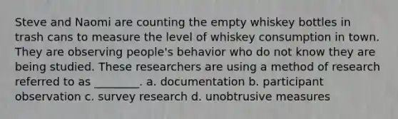 Steve and Naomi are counting the empty whiskey bottles in trash cans to measure the level of whiskey consumption in town. They are observing people's behavior who do not know they are being studied. These researchers are using a method of research referred to as ________. a. documentation b. participant observation c. survey research d. unobtrusive measures