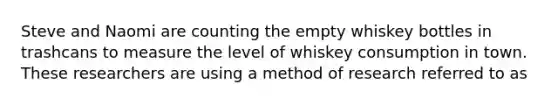 Steve and Naomi are counting the empty whiskey bottles in trashcans to measure the level of whiskey consumption in town. These researchers are using a method of research referred to as