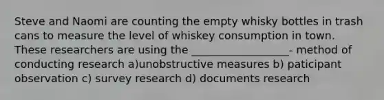 Steve and Naomi are counting the empty whisky bottles in trash cans to measure the level of whiskey consumption in town. These researchers are using the __________________- method of conducting research a)unobstructive measures b) paticipant observation c) survey research d) documents research