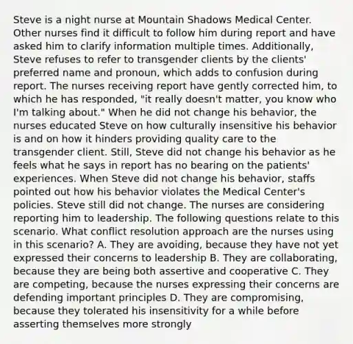 Steve is a night nurse at Mountain Shadows Medical Center. Other nurses find it difficult to follow him during report and have asked him to clarify information multiple times. Additionally, Steve refuses to refer to transgender clients by the clients' preferred name and pronoun, which adds to confusion during report. The nurses receiving report have gently corrected him, to which he has responded, "it really doesn't matter, you know who I'm talking about." When he did not change his behavior, the nurses educated Steve on how culturally insensitive his behavior is and on how it hinders providing quality care to the transgender client. Still, Steve did not change his behavior as he feels what he says in report has no bearing on the patients' experiences. When Steve did not change his behavior, staffs pointed out how his behavior violates the Medical Center's policies. Steve still did not change. The nurses are considering reporting him to leadership. The following questions relate to this scenario. What conflict resolution approach are the nurses using in this scenario? A. They are avoiding, because they have not yet expressed their concerns to leadership B. They are collaborating, because they are being both assertive and cooperative C. They are competing, because the nurses expressing their concerns are defending important principles D. They are compromising, because they tolerated his insensitivity for a while before asserting themselves more strongly