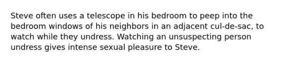 Steve often uses a telescope in his bedroom to peep into the bedroom windows of his neighbors in an adjacent cul-de-sac, to watch while they undress. Watching an unsuspecting person undress gives intense sexual pleasure to Steve.