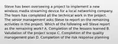 Steve has been overseeing a project to implement a new wireless media streaming device for a local networking company. The team has completed all the technical work in the project. The senior management asks Steve to report on the remaining activities in the project. Which of the following will Steve report as the remaining work? A. Completion of the lessons learned B. Valudation of the project scope C. Completion of the quality management plan D. Completion of the risk response planning