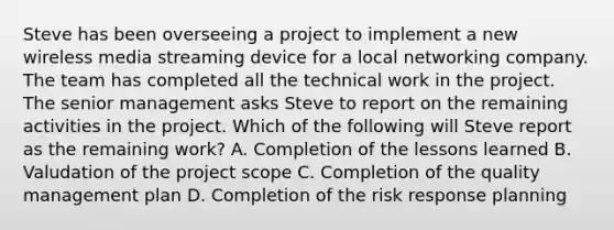 Steve has been overseeing a project to implement a new wireless media streaming device for a local networking company. The team has completed all the technical work in the project. The senior management asks Steve to report on the remaining activities in the project. Which of the following will Steve report as the remaining work? A. Completion of the lessons learned B. Valudation of the project scope C. Completion of the quality management plan D. Completion of the risk response planning