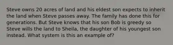 Steve owns 20 acres of land and his eldest son expects to inherit the land when Steve passes away. The family has done this for generations. But Steve knows that his son Bob is greedy so Steve wills the land to Sheila, the daughter of his youngest son instead. What system is this an example of?