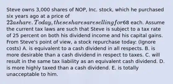 Steve owns 3,000 shares of NOP, Inc. stock, which he purchased six years ago at a price of 22 a share. Today, these shares are selling for68 each. Assume the current tax laws are such that Steve is subject to a tax rate of 25 percent on both his dividend income and his capital gains. From Steve's point of view, a stock repurchase today: (Ignore costs) A. is equivalent to a cash dividend in all respects. B. is more desirable than a cash dividend in respect to taxes. C. will result in the same tax liability as an equivalent cash dividend. D. is more highly taxed than a cash dividend. E. is totally unacceptable to him.