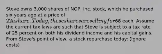 Steve owns 3,000 shares of NOP, Inc. stock, which he purchased six years ago at a price of 22 a share. Today, these shares are selling for68 each. Assume the current tax laws are such that Steve is subject to a tax rate of 25 percent on both his dividend income and his capital gains. From Steve's point of view, a stock repurchase today: (Ignore costs)