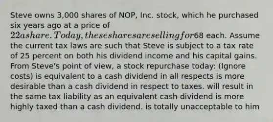 Steve owns 3,000 shares of NOP, Inc. stock, which he purchased six years ago at a price of 22 a share. Today, these shares are selling for68 each. Assume the current tax laws are such that Steve is subject to a tax rate of 25 percent on both his dividend income and his capital gains. From Steve's point of view, a stock repurchase today: (Ignore costs) is equivalent to a cash dividend in all respects is more desirable than a cash dividend in respect to taxes. will result in the same tax liability as an equivalent cash dividend is more highly taxed than a cash dividend. is totally unacceptable to him