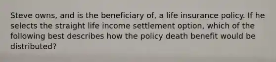 Steve owns, and is the beneficiary of, a life insurance policy. If he selects the straight life income settlement option, which of the following best describes how the policy death benefit would be distributed?