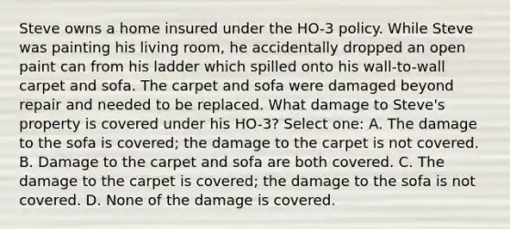 Steve owns a home insured under the HO-3 policy. While Steve was painting his living room, he accidentally dropped an open paint can from his ladder which spilled onto his wall-to-wall carpet and sofa. The carpet and sofa were damaged beyond repair and needed to be replaced. What damage to Steve's property is covered under his HO-3? Select one: A. The damage to the sofa is covered; the damage to the carpet is not covered. B. Damage to the carpet and sofa are both covered. C. The damage to the carpet is covered; the damage to the sofa is not covered. D. None of the damage is covered.