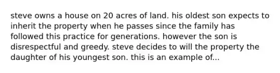 steve owns a house on 20 acres of land. his oldest son expects to inherit the property when he passes since the family has followed this practice for generations. however the son is disrespectful and greedy. steve decides to will the property the daughter of his youngest son. this is an example of...