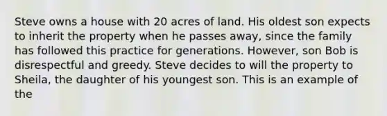 Steve owns a house with 20 acres of land. His oldest son expects to inherit the property when he passes away, since the family has followed this practice for generations. However, son Bob is disrespectful and greedy. Steve decides to will the property to Sheila, the daughter of his youngest son. This is an example of the