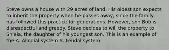 Steve owns a house with 29 acres of land. His oldest son expects to inherit the property when he passes away, since the family has followed this practice for generations. However, son Bob is disrespectful and greedy. Steve decides to will the property to Shiela, the daughter of his youngest son. This is an example of the A. Allodial system B. Feudal system