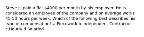 Steve is paid a flat 4000 per month by his employer. He is considered an employee of the company and on average works 45-50 hours per week. Which of the following best describes his type of compensation? a.Piecework b.Independent Contractor c.Hourly d.Salaried