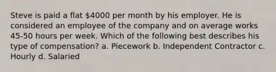 Steve is paid a flat 4000 per month by his employer. He is considered an employee of the company and on average works 45-50 hours per week. Which of the following best describes his type of compensation? a. Piecework b. Independent Contractor c. Hourly d. Salaried