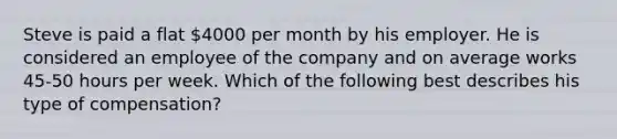 Steve is paid a flat 4000 per month by his employer. He is considered an employee of the company and on average works 45-50 hours per week. Which of the following best describes his type of compensation?