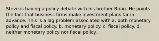 Steve is having a policy debate with his brother Brian. He points the fact that business firms make investment plans far in advance. This is a lag problem associated with a. both monetary policy and fiscal policy. b. monetary policy. c. fiscal policy. d. neither monetary policy nor fiscal policy.