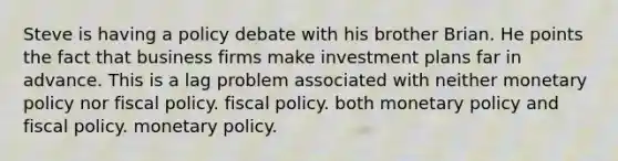 Steve is having a policy debate with his brother Brian. He points the fact that business firms make investment plans far in advance. This is a lag problem associated with neither monetary policy nor fiscal policy. fiscal policy. both monetary policy and fiscal policy. monetary policy.