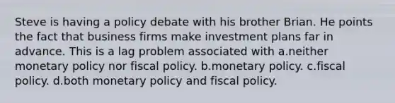 Steve is having a policy debate with his brother Brian. He points the fact that business firms make investment plans far in advance. This is a lag problem associated with a.neither monetary policy nor fiscal policy. b.monetary policy. c.fiscal policy. d.both monetary policy and fiscal policy.