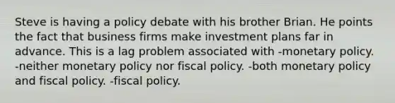 Steve is having a policy debate with his brother Brian. He points the fact that business firms make investment plans far in advance. This is a lag problem associated with -monetary policy. -neither monetary policy nor fiscal policy. -both monetary policy and fiscal policy. -fiscal policy.