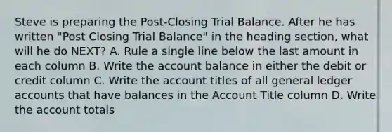 Steve is preparing the Post-Closing Trial Balance. After he has written "Post Closing Trial Balance" in the heading section, what will he do NEXT? A. Rule a single line below the last amount in each column B. Write the account balance in either the debit or credit column C. Write the account titles of all general ledger accounts that have balances in the Account Title column D. Write the account totals