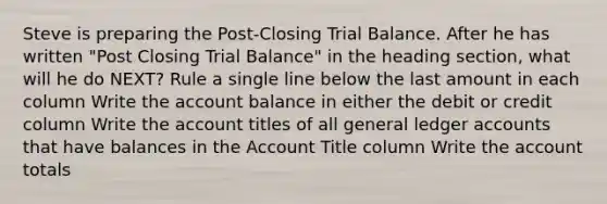 Steve is preparing the Post-Closing Trial Balance. After he has written "Post Closing Trial Balance" in the heading section, what will he do NEXT? Rule a single line below the last amount in each column Write the account balance in either the debit or credit column Write the account titles of all general ledger accounts that have balances in the Account Title column Write the account totals