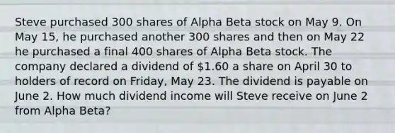 Steve purchased 300 shares of Alpha Beta stock on May 9. On May 15, he purchased another 300 shares and then on May 22 he purchased a final 400 shares of Alpha Beta stock. The company declared a dividend of 1.60 a share on April 30 to holders of record on Friday, May 23. The dividend is payable on June 2. How much dividend income will Steve receive on June 2 from Alpha Beta?