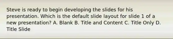 Steve is ready to begin developing the slides for his presentation. Which is the default slide layout for slide 1 of a new presentation? A. Blank B. Title and Content C. Title Only D. Title Slide